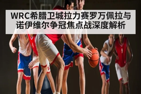 WRC希腊卫城拉力赛罗万佩拉与诺伊维尔争冠焦点战深度解析 | CQ9