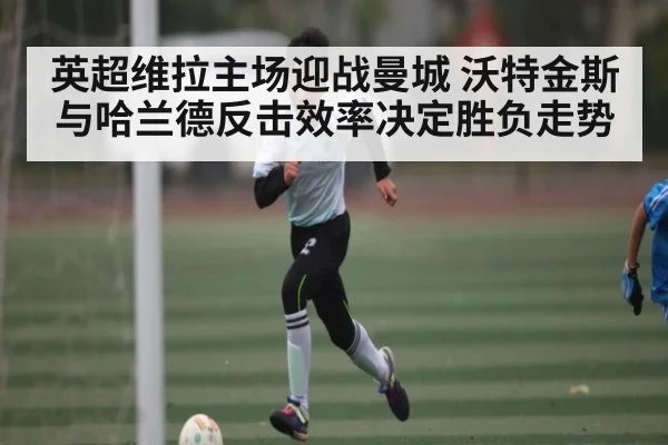 英超维拉主场迎战曼城 沃特金斯与哈兰德反击效率决定胜负走势
